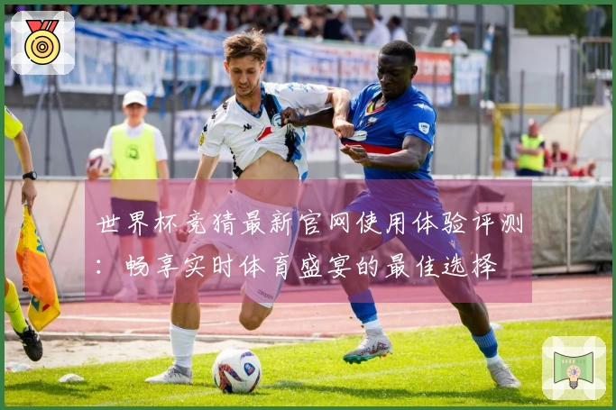 世界杯竞猜最新官网使用体验评测：畅享实时体育盛宴的最佳选择