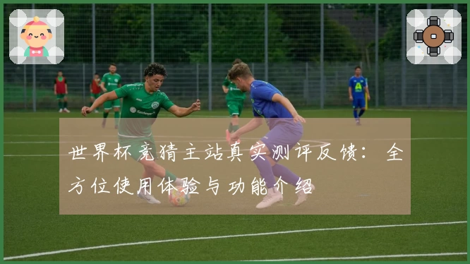 世界杯竞猜主站真实测评反馈:全方位使用体验与功能介绍