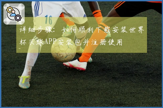 详细步骤:如何顺利下载安装世界杯买球APP安装包并注册使用