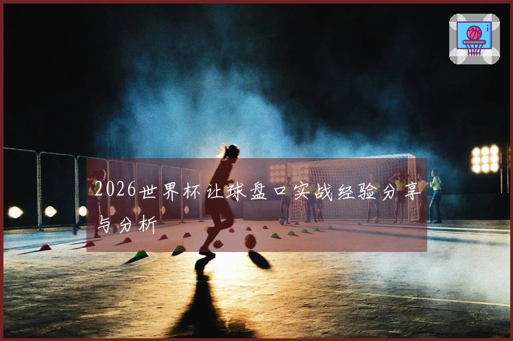 2026世界杯让球盘口实战经验分享与分析