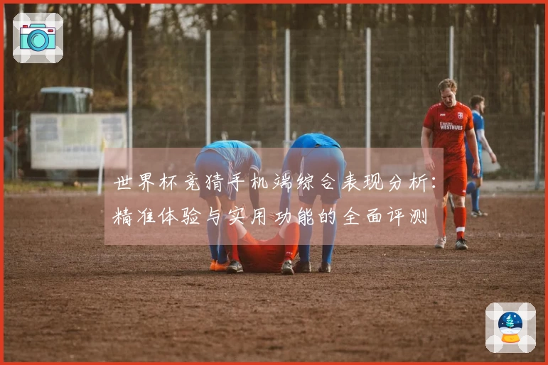 世界杯竞猜手机端综合表现分析：精准体验与实用功能的全面评测